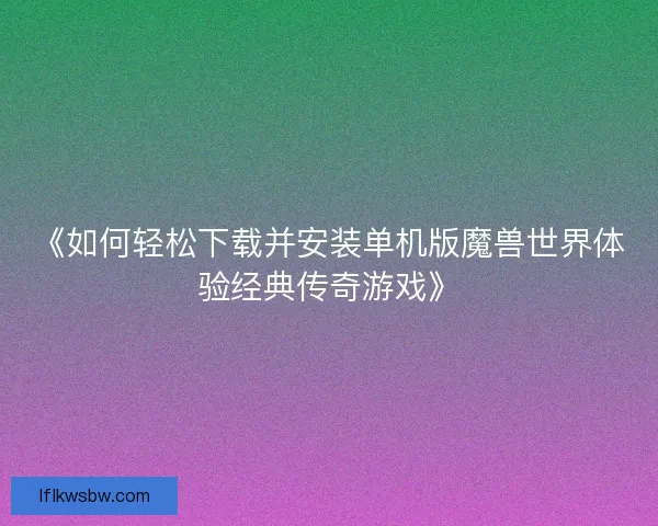 《如何轻松下载并安装单机版魔兽世界体验经典传奇游戏》