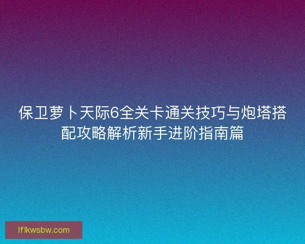 保卫萝卜天际6全关卡通关技巧与炮塔搭配攻略解析新手进阶指南篇