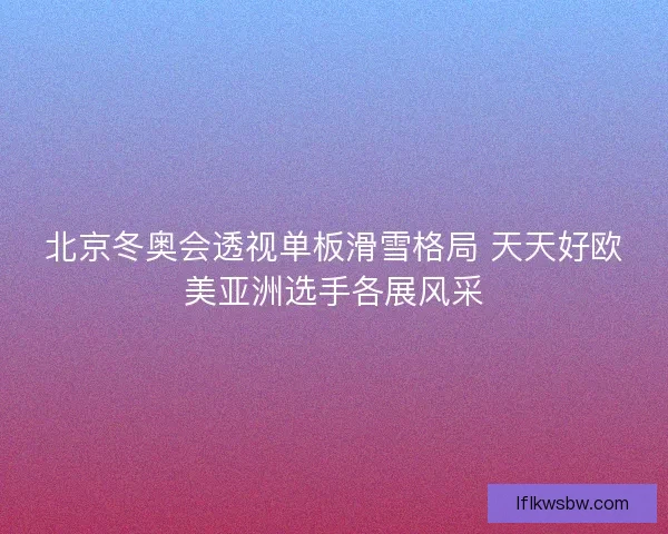 北京冬奥会透视单板滑雪格局 天天好欧美亚洲选手各展风采 北京冬奥会透视单板滑雪格局 天天好欧美亚洲选手各展风采
