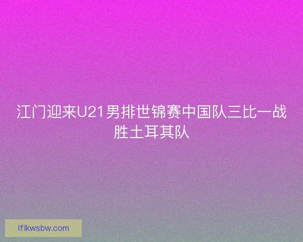 江门迎来U21男排世锦赛中国队三比一战胜土耳其队
