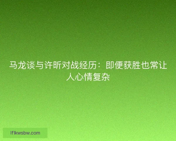 马龙谈与许昕对战经历：即便获胜也常让人心情复杂