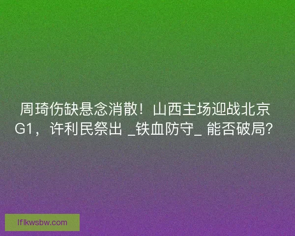 周琦伤缺悬念消散！山西主场迎战北京 G1，许利民祭出 _铁血防守_ 能否破局？