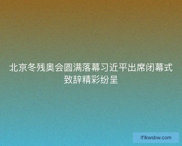 北京冬残奥会圆满落幕习近平出席闭幕式致辞精彩纷呈