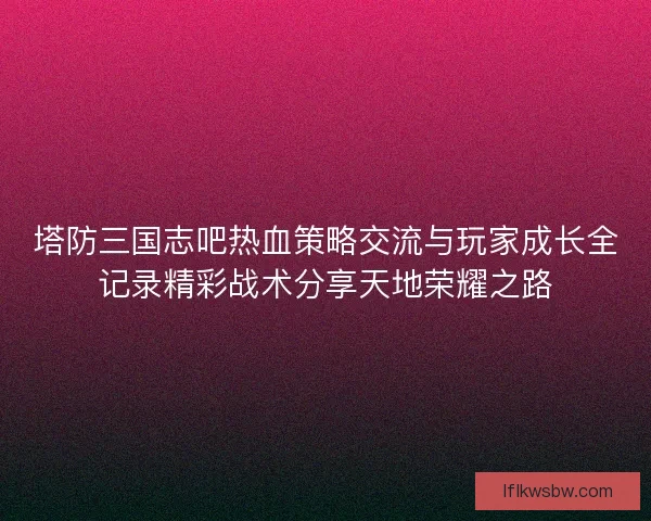 塔防三国志吧热血策略交流与玩家成长全记录精彩战术分享天地荣耀之路