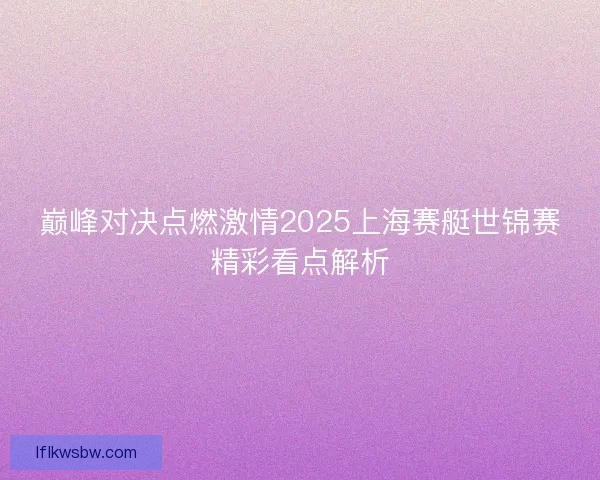 巅峰对决点燃激情2025上海赛艇世锦赛精彩看点解析