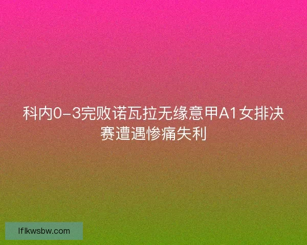 科内0-3完败诺瓦拉无缘意甲A1女排决赛遭遇惨痛失利