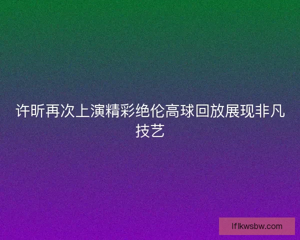 许昕再次上演精彩绝伦高球回放展现非凡技艺