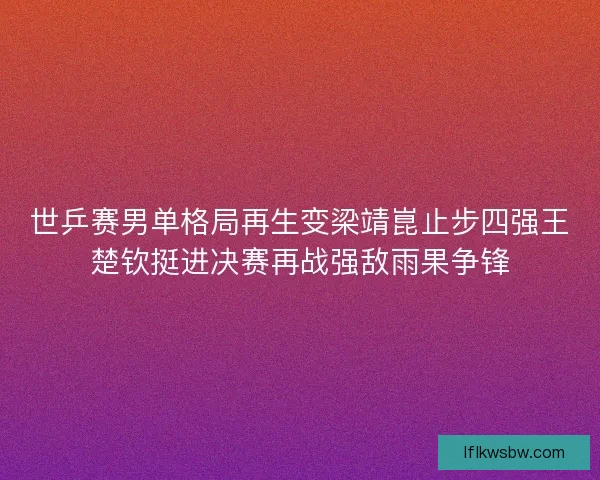 世乒赛男单格局再生变梁靖崑止步四强王楚钦挺进决赛再战强敌雨果争锋