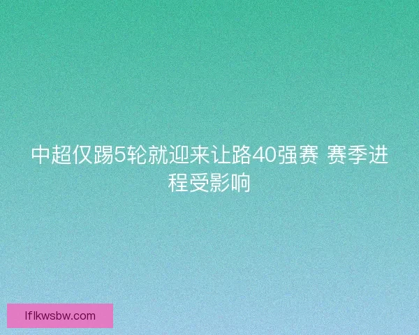 中超仅踢5轮就迎来让路40强赛 赛季进程受影响