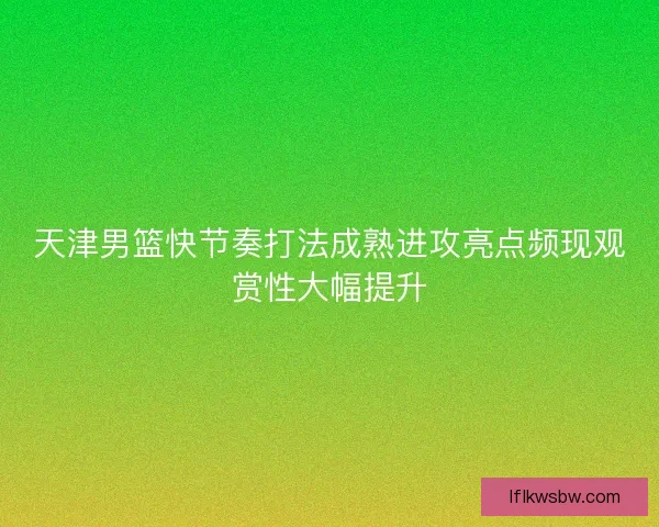 天津男篮快节奏打法成熟进攻亮点频现观赏性大幅提升