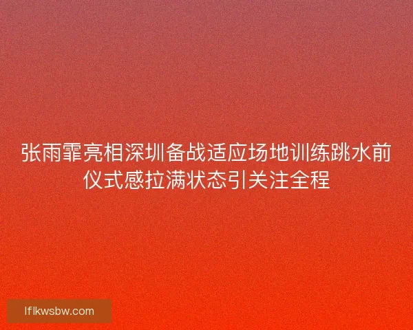 张雨霏亮相深圳备战适应场地训练跳水前仪式感拉满状态引关注全程
