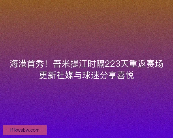 海港首秀！吾米提江时隔223天重返赛场更新社媒与球迷分享喜悦