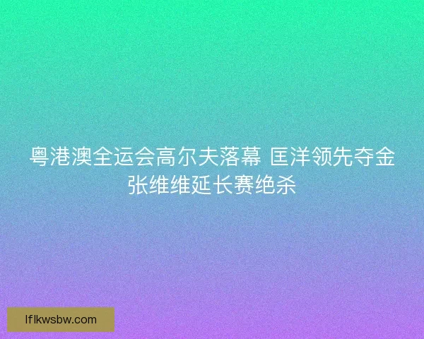 粤港澳全运会高尔夫落幕 匡洋领先夺金张维维延长赛绝杀