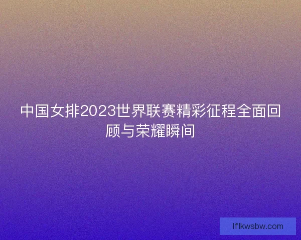 中国女排2023世界联赛精彩征程全面回顾与荣耀瞬间