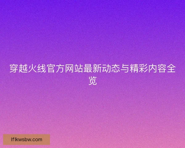 穿越火线官方网站最新动态与精彩内容全览