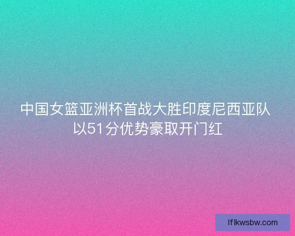 中国女篮亚洲杯首战大胜印度尼西亚队 以51分优势豪取开门红