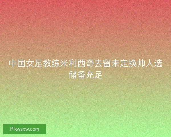 中国女足教练米利西奇去留未定换帅人选储备充足 中国女足教练米利西奇去留未定换帅人选储备充足
