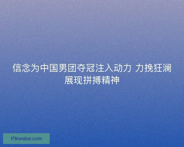 信念为中国男团夺冠注入动力 力挽狂澜展现拼搏精神 信念为中国男团夺冠注入动力 力挽狂澜展现拼搏精神