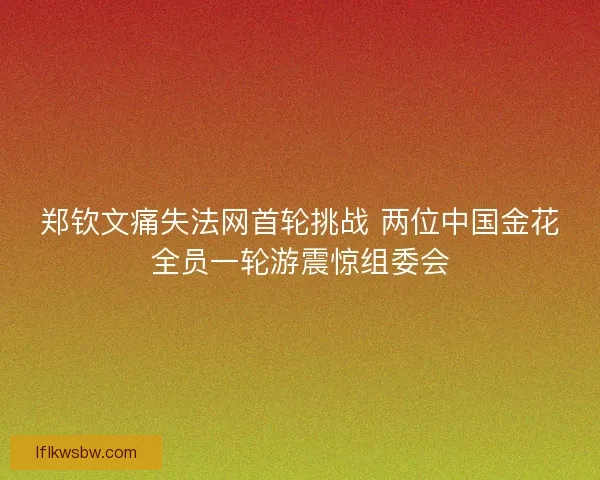 郑钦文痛失法网首轮挑战 两位中国金花全员一轮游震惊组委会 郑钦文痛失法网首轮挑战 两位中国金花全员一轮游震惊组委会