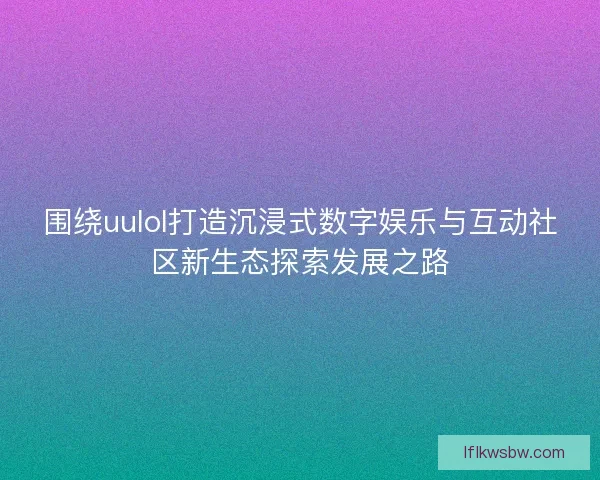围绕uulol打造沉浸式数字娱乐与互动社区新生态探索发展之路