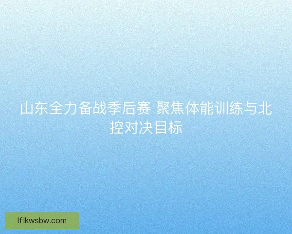 山东全力备战季后赛 聚焦体能训练与北控对决目标