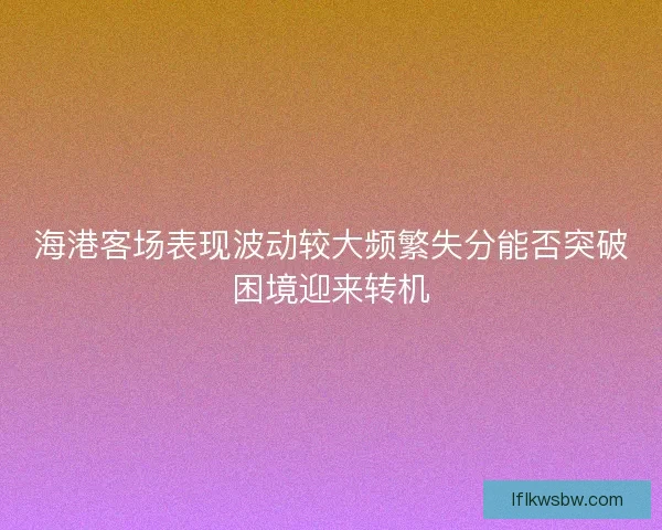 海港客场表现波动较大频繁失分能否突破困境迎来转机 海港客场表现波动较大频繁失分能否突破困境迎来转机