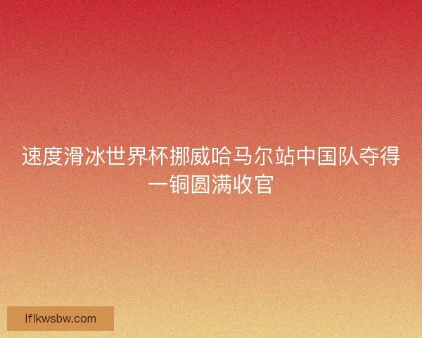 速度滑冰世界杯挪威哈马尔站中国队夺得一铜圆满收官